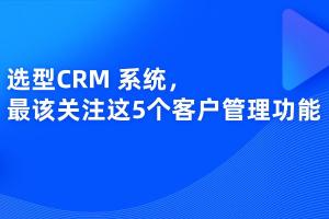 选型CRM 系统，我认为最该关注这5个客户管理功能
